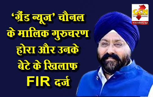 ‘ग्रैंड न्यूज़’ चैनल के मालिक गुरुचरण होरा और उनके बेटे के खिलाफ FIR दर्ज
